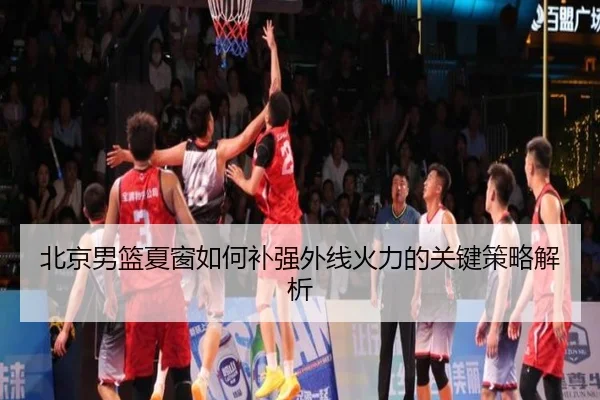 北京男篮夏窗如何补强外线火力的关键策略解析
