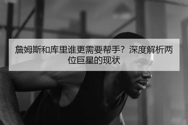 詹姆斯和库里谁更需要帮手？深度解析两位巨星的现状