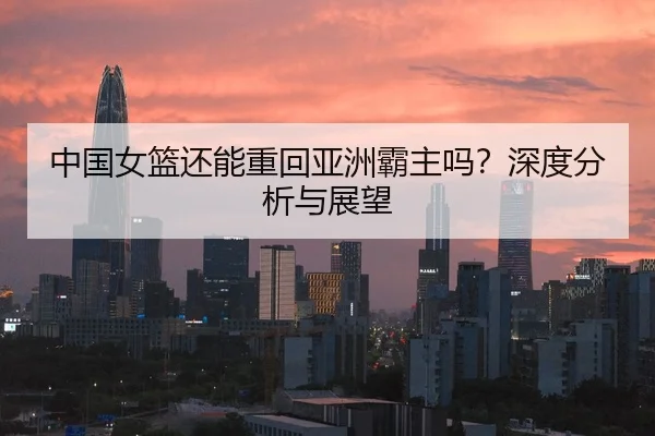 中国女篮还能重回亚洲霸主吗？深度分析与展望